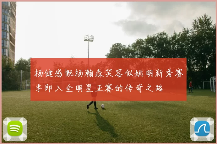 杨健感慨杨瀚森笑容似姚明新秀赛季即入全明星正赛的传奇之路