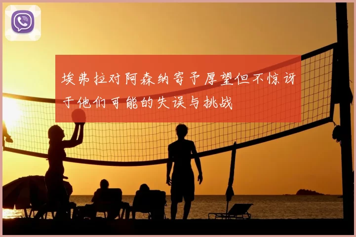 埃弗拉对阿森纳寄予厚望但不惊讶于他们可能的失误与挑战