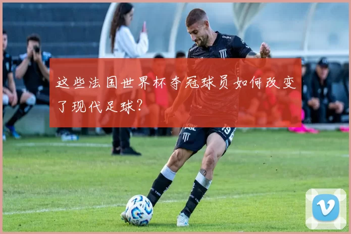 这些法国世界杯夺冠球员如何改变了现代足球?