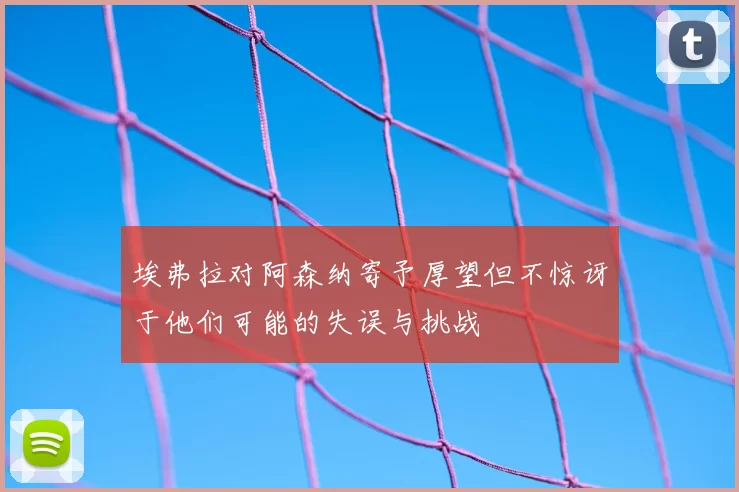 埃弗拉对阿森纳寄予厚望但不惊讶于他们可能的失误与挑战