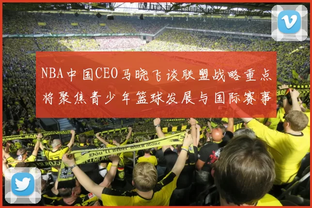 NBA中国CEO马晓飞谈联盟战略重点将聚焦青少年篮球发展与国际赛事落地