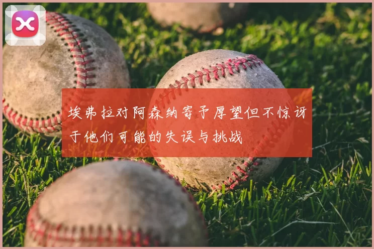埃弗拉对阿森纳寄予厚望但不惊讶于他们可能的失误与挑战