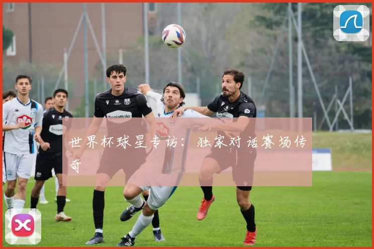 世界杯球星专访:独家对话赛场传奇