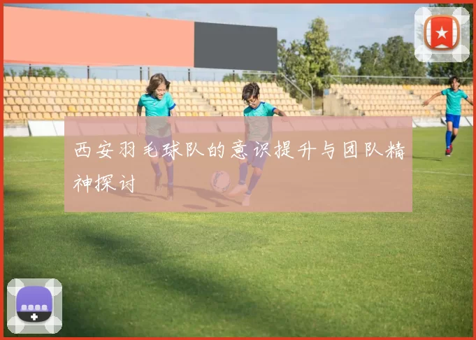 西安羽毛球队的意识提升与团队精神探讨