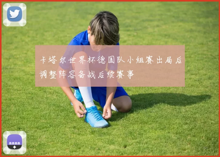 卡塔尔世界杯德国队小组赛出局后调整阵容备战后续赛事