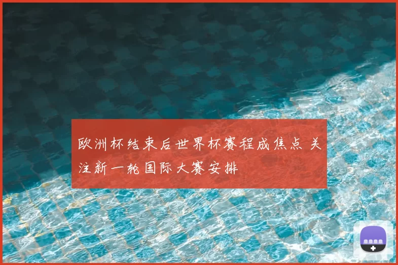 欧洲杯结束后世界杯赛程成焦点 关注新一轮国际大赛安排
