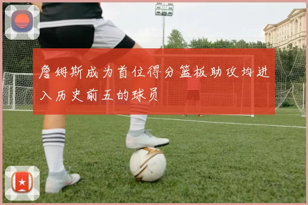 詹姆斯成为首位得分篮板助攻均进入历史前五的球员