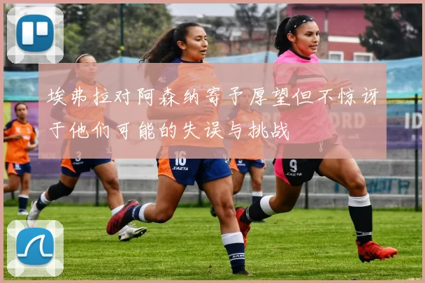 埃弗拉对阿森纳寄予厚望但不惊讶于他们可能的失误与挑战