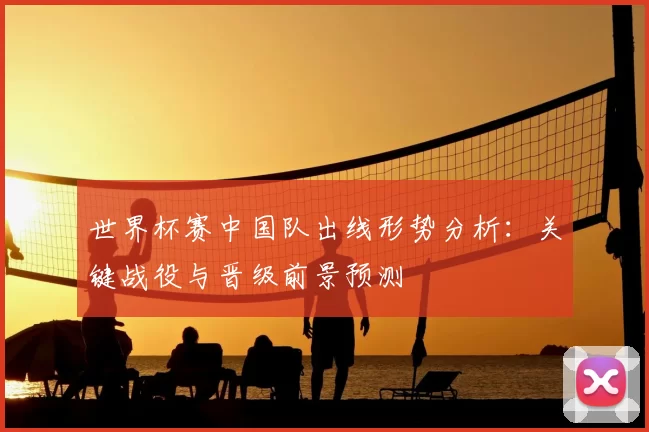 世界杯赛中国队出线形势分析:关键战役与晋级前景预测