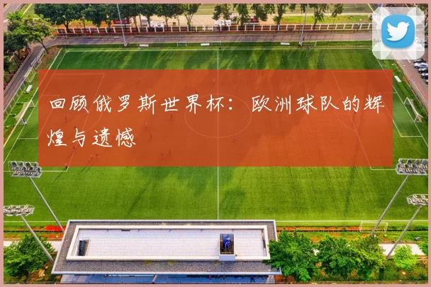 回顾俄罗斯世界杯:欧洲球队的辉煌与遗憾