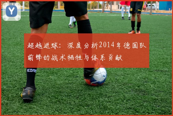 超越进球:深度分析2014年德国队前锋的战术牺牲与体系贡献