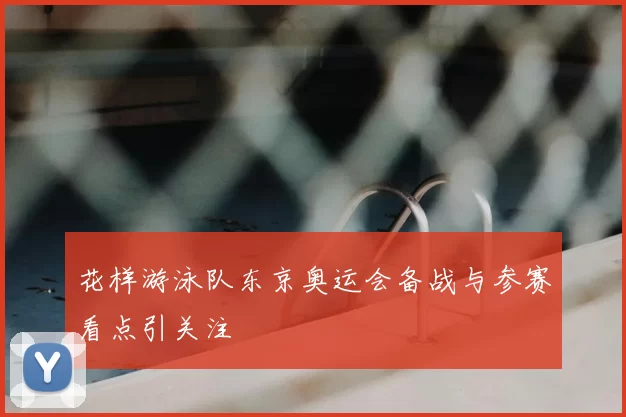 花样游泳队东京奥运会备战与参赛看点引关注