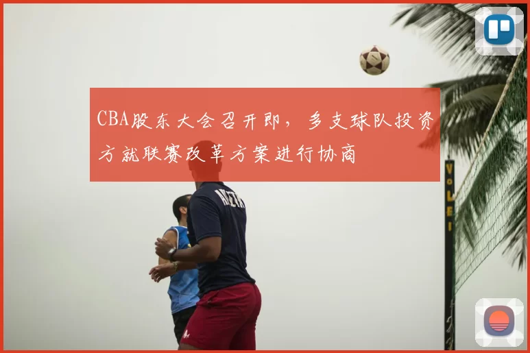 CBA股东大会召开即,多支球队投资方就联赛改革方案进行协商