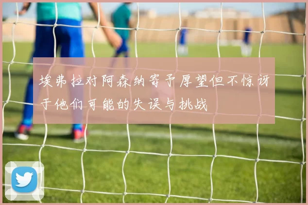 埃弗拉对阿森纳寄予厚望但不惊讶于他们可能的失误与挑战