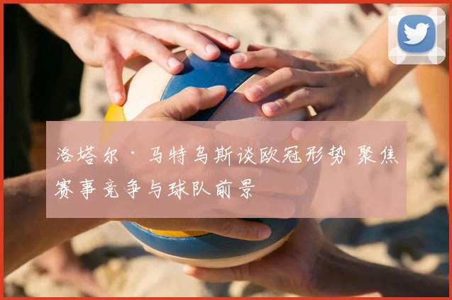 洛塔尔·马特乌斯谈欧冠形势 聚焦赛事竞争与球队前景