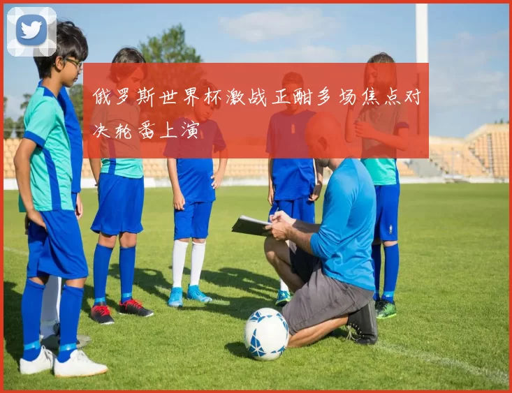 俄罗斯世界杯激战正酣多场焦点对决轮番上演