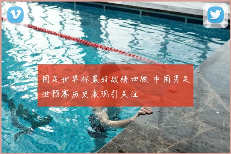 国足世界杯最好战绩回顾 中国男足世预赛历史表现引关注