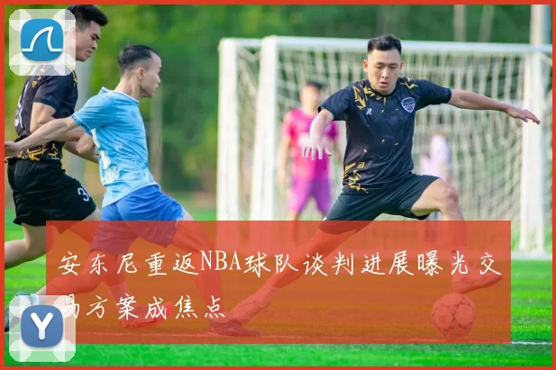 安东尼重返NBA球队谈判进展曝光交易方案成焦点