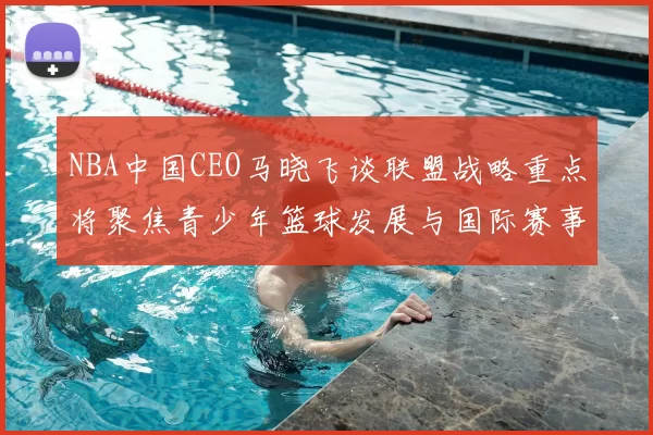 NBA中国CEO马晓飞谈联盟战略重点将聚焦青少年篮球发展与国际赛事落地