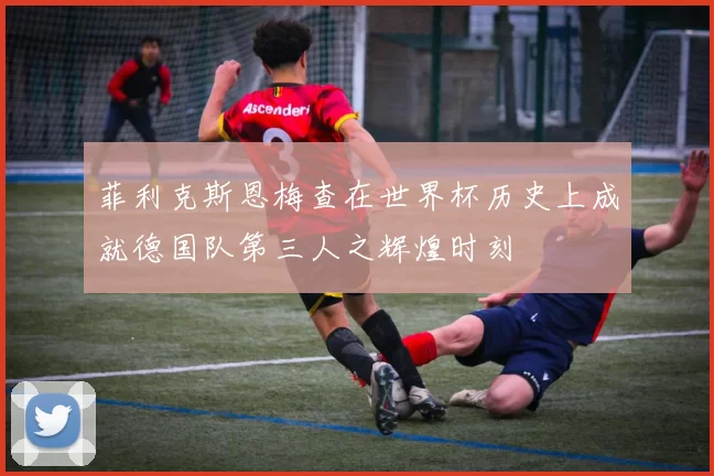 菲利克斯恩梅查在世界杯历史上成就德国队第三人之辉煌时刻