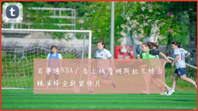 百事通NBA广告上线詹姆斯杜兰特出镜演绎全新宣传片