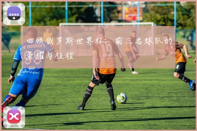 回顾俄罗斯世界杯:前三名球队的荣耀与征程