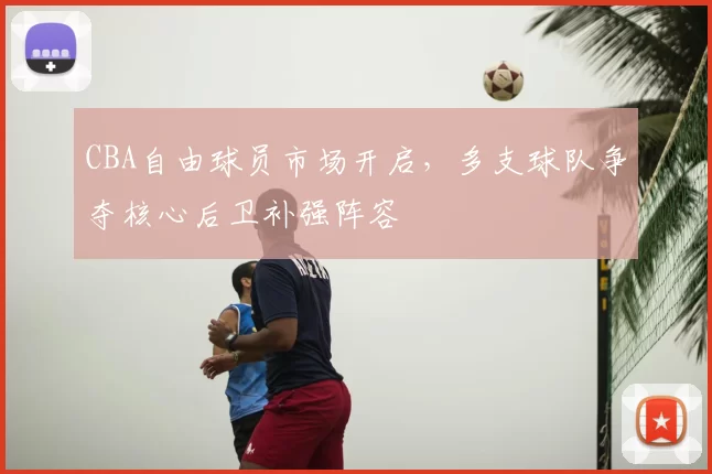 CBA自由球员市场开启,多支球队争夺核心后卫补强阵容