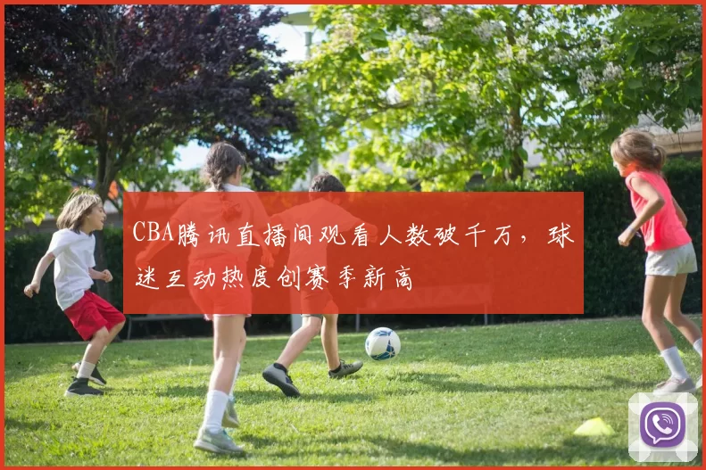 CBA腾讯直播间观看人数破千万,球迷互动热度创赛季新高
