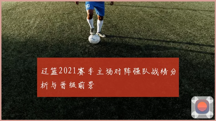 辽篮2021赛季主场对阵强队战绩分析与晋级前景