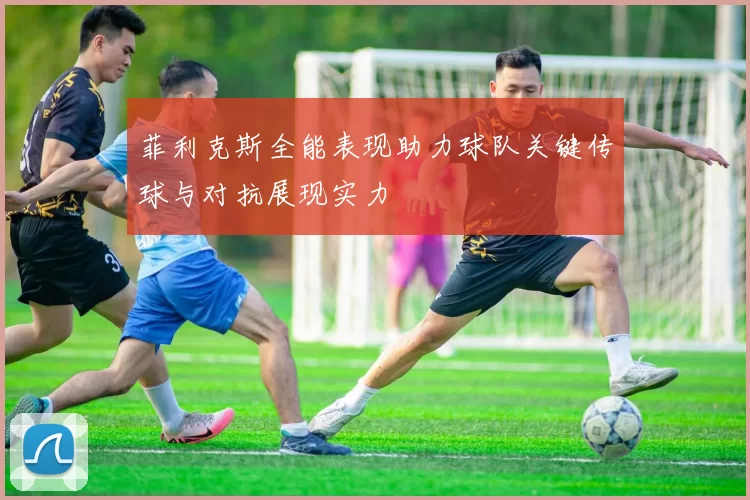 菲利克斯全能表现助力球队关键传球与对抗展现实力