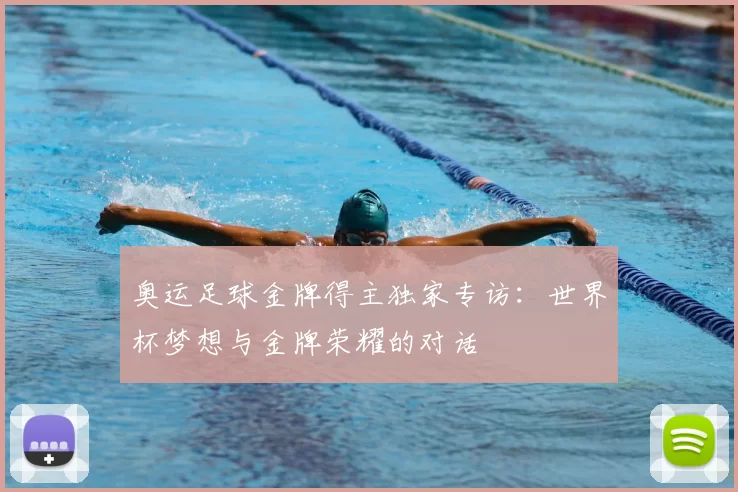 奥运足球金牌得主独家专访:世界杯梦想与金牌荣耀的对话