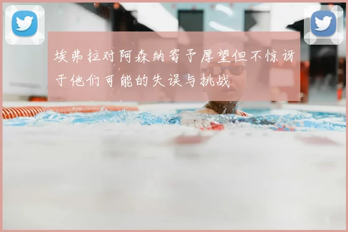 埃弗拉对阿森纳寄予厚望但不惊讶于他们可能的失误与挑战