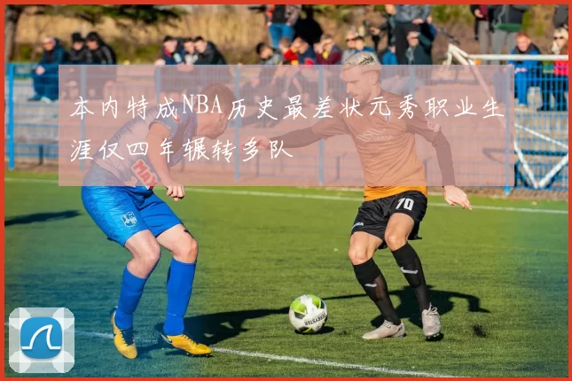 本内特成NBA历史最差状元秀职业生涯仅四年辗转多队