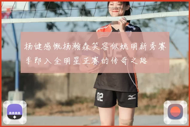 杨健感慨杨瀚森笑容似姚明新秀赛季即入全明星正赛的传奇之路