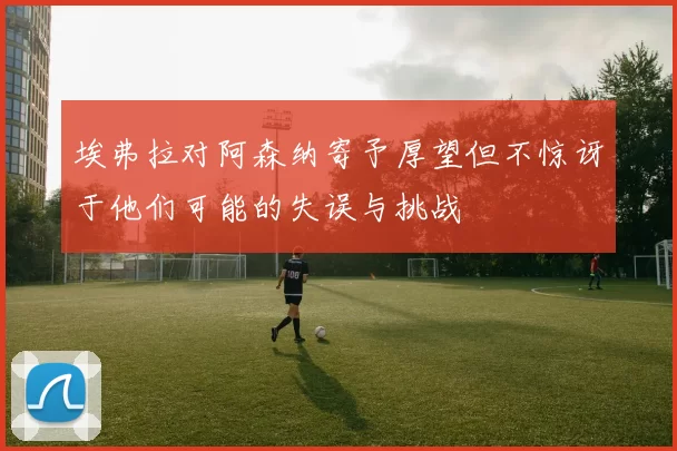 埃弗拉对阿森纳寄予厚望但不惊讶于他们可能的失误与挑战