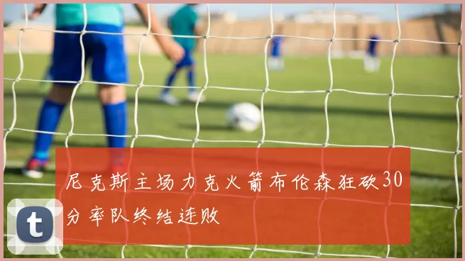 尼克斯主场力克火箭布伦森狂砍30分率队终结连败
