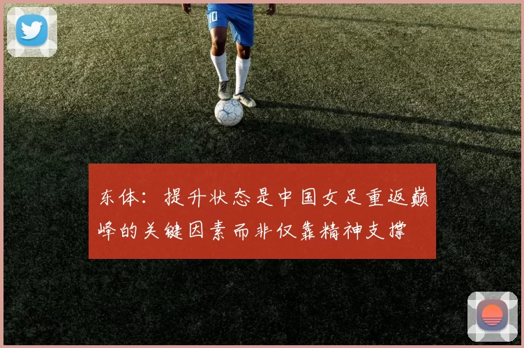 东体：提升状态是中国女足重返巅峰的关键因素而非仅靠精神支撑