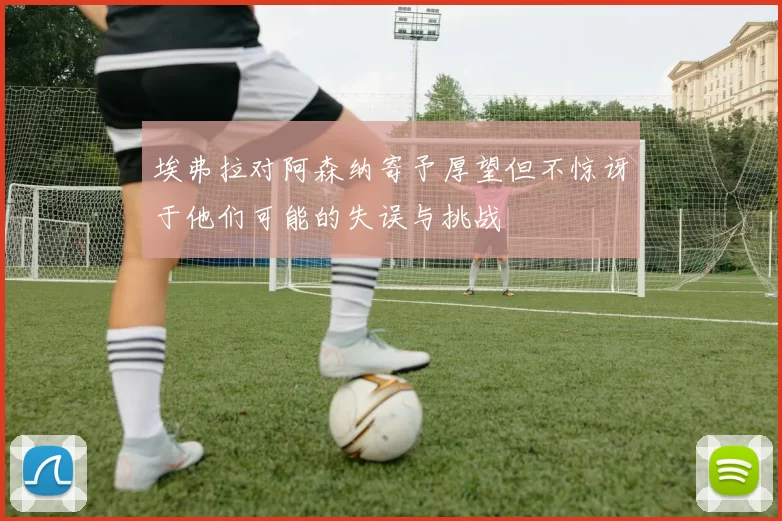 埃弗拉对阿森纳寄予厚望但不惊讶于他们可能的失误与挑战