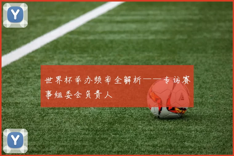 世界杯举办频率全解析——专访赛事组委会负责人