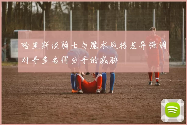 哈里斯谈骑士与魔术风格差异强调对手多名得分手的威胁