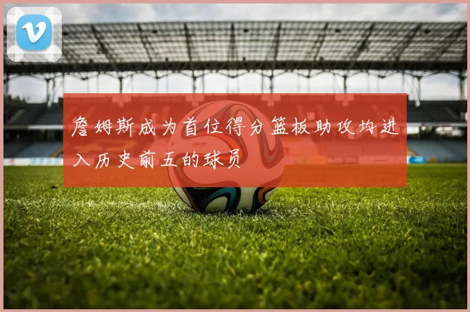 詹姆斯成为首位得分篮板助攻均进入历史前五的球员