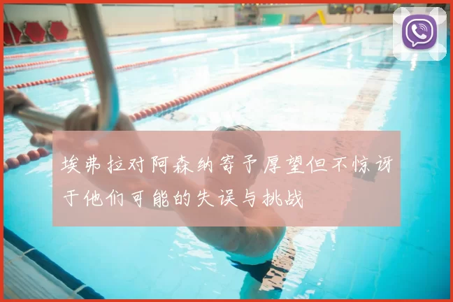 埃弗拉对阿森纳寄予厚望但不惊讶于他们可能的失误与挑战
