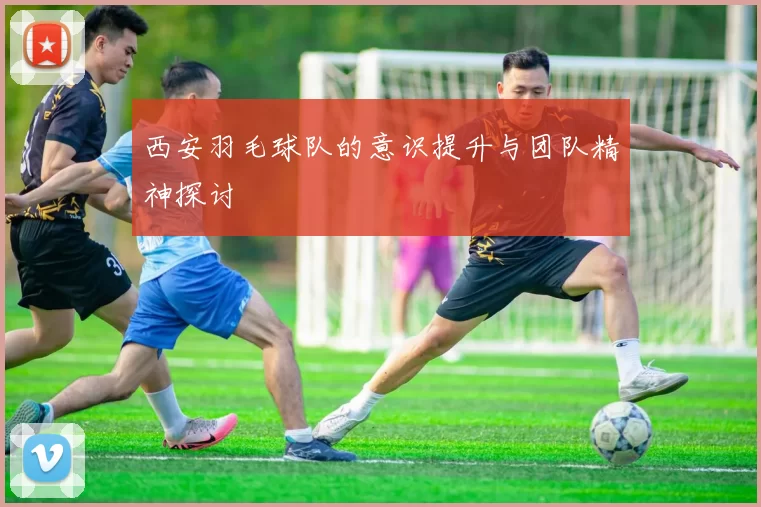 西安羽毛球队的意识提升与团队精神探讨