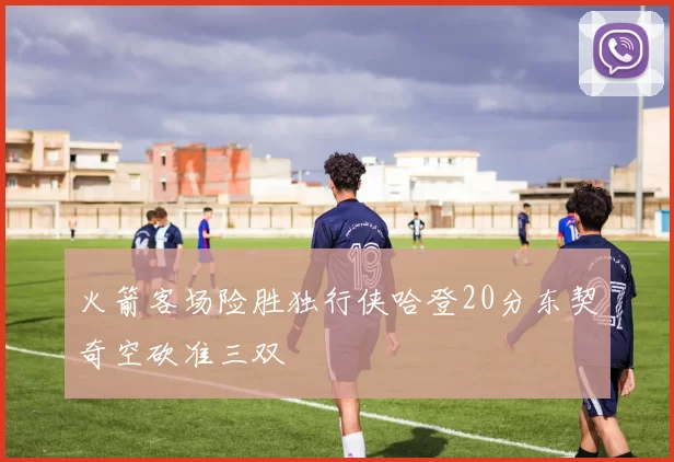 火箭客场险胜独行侠哈登20分东契奇空砍准三双