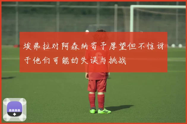 埃弗拉对阿森纳寄予厚望但不惊讶于他们可能的失误与挑战