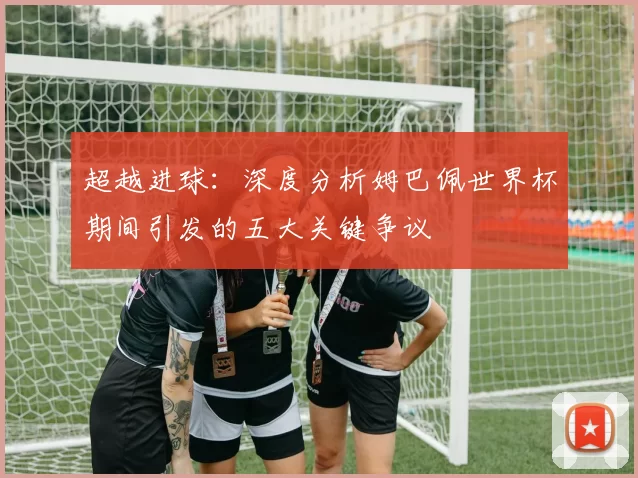 超越进球:深度分析姆巴佩世界杯期间引发的五大关键争议