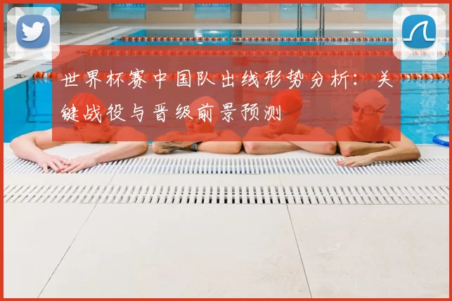 世界杯赛中国队出线形势分析：关键战役与晋级前景预测