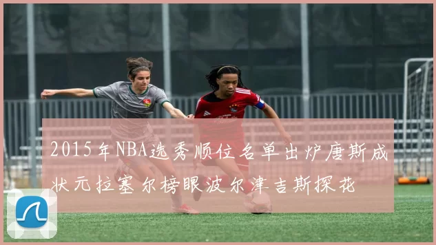 2015年NBA选秀顺位名单出炉唐斯成状元拉塞尔榜眼波尔津吉斯探花