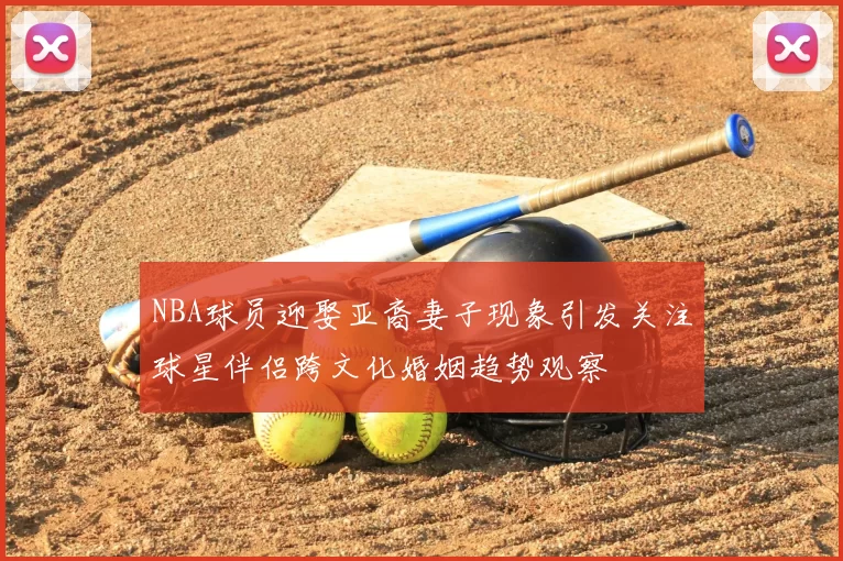 NBA球员迎娶亚裔妻子现象引发关注球星伴侣跨文化婚姻趋势观察