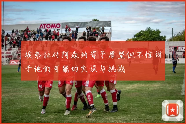 埃弗拉对阿森纳寄予厚望但不惊讶于他们可能的失误与挑战